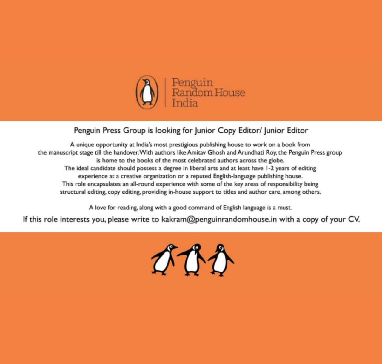 May be an image of text that says 'Penguin RandomHou India Penguin Group looking for Junior Copy Editor/ Junior Editor unique opportunity India's most prestigious publishing house work on book from the manuscript stage till authors Amitav Ghosh Arundhati Penguin Press group home books most authors globe. The ideal candidate should possess degree liberal have| years editing experience creative organization a reputed publishing house. This encapsulates all-round experiend with areas responsibility being structural editing, editing, providing in-house support titles and author e,among others. love for reading. along with good command English language isa must. role interests you, please to kakram@penguinrandomhouse.in with copy of your'